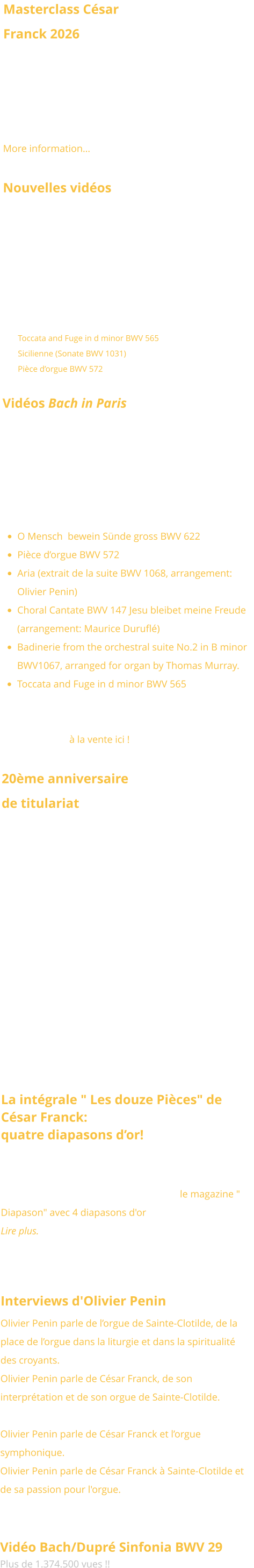 Masterclass César Franck 2026 This winter, Olivier Penin will give again a masterclass addressing the major organ works of César Franck on the famous organ of the Basilica Sainte Clotilde.  January 12-13, 2026. More information…  Nouvelles vidéos  Nous avons le plaisir de vous présenter une nouvelle série de vidéos consacrées aux œuvres emblématiques de Jean-Sébastien Bach, interprétées cette fois dans un style classique par Olivier Penin sur les grandes orgues Bätz (1762) de l’église luthérienne de La Haye, aux Pays-Bas : •	Toccata and Fuge in d minor BWV 565 •	Sicilienne (Sonate BWV 1031) •	Pièce d’orgue BWV 572 Vidéos Bach in Paris Six vidéos dédiées aux œuvres emblématiques de Jean-Sébastien Bach, interprétées dans le style français par Olivier Penin sur l’orgue de Sainte-Clotilde: •	O Mensch  bewein Sünde gross BWV 622 •	Pièce d’orgue BWV 572 •	Aria (extrait de la suite BWV 1068, arrangement: Olivier Penin) •	Choral Cantate BWV 147 Jesu bleibet meine Freude (arrangement: Maurice Duruflé) •	Badinerie from the orchestral suite No.2 in B minor BWV1067, arranged for organ by Thomas Murray. •	Toccata and Fuge in d minor BWV 565 Voir aussi le disque d’Olivier Penin consacré à Jean-Sébastien Bach joué à la française au grand-orgue de Sainte-Clotilde à la vente ici !  20ème anniversaire de titulariat Lors de la grand'messe du 3 novembre 2024, la paroisse Sainte-Clotilde a exprimé sa reconnaissance à Olivier Penin à l'occasion de son 20ème anniversaire de titulariat. A cette occasion, le Pape François lui a accordé sa bénédiction pontificale.       La intégrale " Les douze Pièces" de César Franck:  quatre diapasons d’or!  L'intégrale de l'oeuvre de César Franck enregistrée par Olivier Penin  au Grand-Orgue de Ste Clotilde pour le Labelle Brillant Classic a été primée par le magazine " Diapason" avec 4 diapasons d'or !  Lire plus.   Interviews d'Olivier Penin  Olivier Penin parle de l’orgue de Sainte-Clotilde, de la place de l’orgue dans la liturgie et dans la spiritualité des croyants. A la radio diocésaine Notre-Dame.  Olivier Penin parle de César Franck, de son interprétation et de son orgue de Sainte-Clotilde. Sur le site France-Mémoire. Olivier Penin parle de César Franck et l’orgue symphonique.  Dans le magazine d'art Wukali. Olivier Penin parle de César Franck à Sainte-Clotilde et de sa passion pour l'orgue. Interview réalisé sur le radio chrétienne RCF Liège avec Marc Steffens.   Vidéo Bach/Dupré Sinfonia BWV 29 Plus de 1.374.500 vues !!