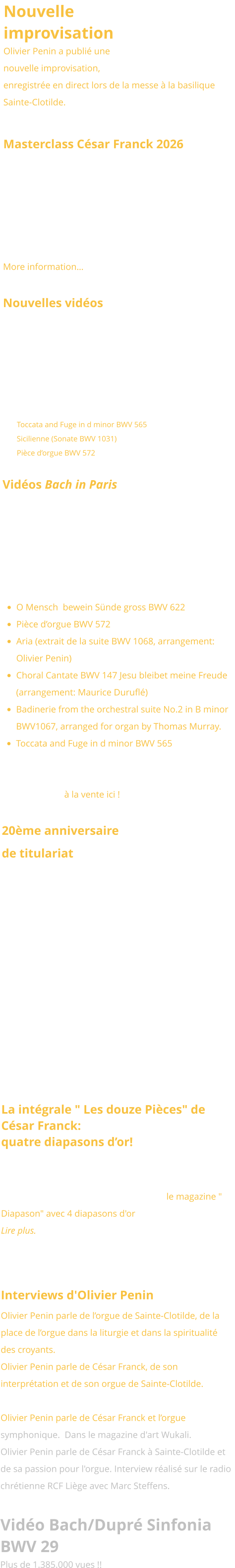 Nouvelle improvisation Olivier Penin a publié une nouvelle improvisation, enregistrée en direct lors de la messe à la basilique Sainte-Clotilde.   Masterclass César Franck 2026 This winter, Olivier Penin will give again a masterclass addressing the major organ works of César Franck on the famous organ of the Basilica Sainte Clotilde.  January 12-13, 2026. More information…  Nouvelles vidéos  Nous avons le plaisir de vous présenter une nouvelle série de vidéos consacrées aux œuvres emblématiques de Jean-Sébastien Bach, interprétées cette fois dans un style classique par Olivier Penin sur les grandes orgues Bätz (1762) de l’église luthérienne de La Haye, aux Pays-Bas : •	Toccata and Fuge in d minor BWV 565 •	Sicilienne (Sonate BWV 1031) •	Pièce d’orgue BWV 572 Vidéos Bach in Paris Six vidéos dédiées aux œuvres emblématiques de Jean-Sébastien Bach, interprétées dans le style français par Olivier Penin sur l’orgue de Sainte-Clotilde: •	O Mensch  bewein Sünde gross BWV 622 •	Pièce d’orgue BWV 572 •	Aria (extrait de la suite BWV 1068, arrangement: Olivier Penin) •	Choral Cantate BWV 147 Jesu bleibet meine Freude (arrangement: Maurice Duruflé) •	Badinerie from the orchestral suite No.2 in B minor BWV1067, arranged for organ by Thomas Murray. •	Toccata and Fuge in d minor BWV 565 Voir aussi le disque d’Olivier Penin consacré à Jean-Sébastien Bach joué à la française au grand-orgue de Sainte-Clotilde à la vente ici !  20ème anniversaire de titulariat Lors de la grand'messe du 3 novembre 2024, la paroisse Sainte-Clotilde a exprimé sa reconnaissance à Olivier Penin à l'occasion de son 20ème anniversaire de titulariat. A cette occasion, le Pape François lui a accordé sa bénédiction pontificale.       La intégrale " Les douze Pièces" de César Franck:  quatre diapasons d’or!  L'intégrale de l'oeuvre de César Franck enregistrée par Olivier Penin  au Grand-Orgue de Ste Clotilde pour le Labelle Brillant Classic a été primée par le magazine " Diapason" avec 4 diapasons d'or !  Lire plus.   Interviews d'Olivier Penin  Olivier Penin parle de l’orgue de Sainte-Clotilde, de la place de l’orgue dans la liturgie et dans la spiritualité des croyants. A la radio diocésaine Notre-Dame.  Olivier Penin parle de César Franck, de son interprétation et de son orgue de Sainte-Clotilde. Sur le site France-Mémoire. Olivier Penin parle de César Franck et l’orgue symphonique.  Dans le magazine d'art Wukali. Olivier Penin parle de César Franck à Sainte-Clotilde et de sa passion pour l'orgue. Interview réalisé sur le radio chrétienne RCF Liège avec Marc Steffens.   Vidéo Bach/Dupré Sinfonia BWV 29 Plus de 1.385.000 vues !!