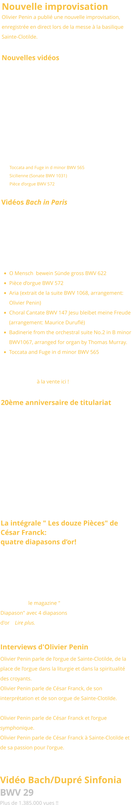 Nouvelle improvisation Olivier Penin a publié une nouvelle improvisation, enregistrée en direct lors de la messe à la basilique Sainte-Clotilde.   Nouvelles vidéos  Nous avons le plaisir de vous présenter une nouvelle série de vidéos consacrées aux œuvres emblématiques de Jean-Sébastien Bach, interprétées cette fois dans un style classique par Olivier Penin sur les grandes orgues Bätz (1762) de l’église luthérienne de La Haye, aux Pays-Bas : •	Toccata and Fuge in d minor BWV 565 •	Sicilienne (Sonate BWV 1031) •	Pièce d’orgue BWV 572 Vidéos Bach in Paris Six vidéos dédiées aux œuvres emblématiques de Jean-Sébastien Bach, interprétées dans le style français par Olivier Penin sur l’orgue de Sainte-Clotilde: •	O Mensch  bewein Sünde gross BWV 622 •	Pièce d’orgue BWV 572 •	Aria (extrait de la suite BWV 1068, arrangement: Olivier Penin) •	Choral Cantate BWV 147 Jesu bleibet meine Freude (arrangement: Maurice Duruflé) •	Badinerie from the orchestral suite No.2 in B minor BWV1067, arranged for organ by Thomas Murray. •	Toccata and Fuge in d minor BWV 565 Voir aussi le disque d’Olivier Penin consacré à Jean-Sébastien Bach joué à la française au grand-orgue de Sainte-Clotilde à la vente ici !  20ème anniversaire de titulariat Lors de la grand'messe du 3 novembre 2024, la paroisse Sainte-Clotilde a exprimé sa reconnaissance à Olivier Penin à l'occasion de son 20ème anniversaire de titulariat. A cette occasion, le Pape François lui a accordé sa bénédiction pontificale.   La intégrale " Les douze Pièces" de César Franck:  quatre diapasons d’or!  L'intégrale de l'oeuvre de César Franck enregistrée par Olivier Penin  au Grand-Orgue de Ste Clotilde pour le Labelle Brillant Classic a été primée par le magazine " Diapason" avec 4 diapasons d'or !  Lire plus.  Interviews d'Olivier Penin  Olivier Penin parle de l’orgue de Sainte-Clotilde, de la place de l’orgue dans la liturgie et dans la spiritualité des croyants. A la radio diocésaine Notre-Dame.  Olivier Penin parle de César Franck, de son interprétation et de son orgue de Sainte-Clotilde. Sur le site France-Mémoire. Olivier Penin parle de César Franck et l’orgue symphonique.  Dans le magazine d'art Wukali. Olivier Penin parle de César Franck à Sainte-Clotilde et de sa passion pour l'orgue. Interview réalisé sur le radio chrétienne RCF Liège avec Marc Steffens.   Vidéo Bach/Dupré Sinfonia BWV 29 Plus de 1.385.000 vues !!